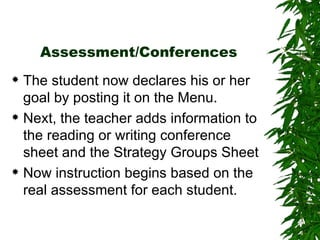 Assessment/Conferences The student now declares his or her goal by posting it on the Menu. Next, the teacher adds information to the reading or writing conference sheet and the Strategy Groups Sheet Now instruction begins based on the real assessment for each student. 