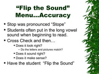 “Flip the Sound” Menu…Accuracy Stop was pronounced “Stope” Students often put in the long vowel sound when beginning to read. Cross Check and then… Does it look right? Do the letters and pictures match? Does it sound right? Does it make sense? Have the student  “Flip the Sound” 