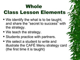 Whole  Class Lesson Elements We identify the what is to be taught, and share the “secret to success” with the strategy. We teach the strategy. Students practice with partners. We select a student to write and illustrate the CAFÉ Menu strategy card (the first time it is taught) 