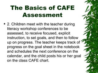 The Basics of CAFE Assessment 2. Children meet with the teacher during literacy workshop conferences to be assessed, to receive focused, explicit instruction, to set goals, and then to follow up on progress. The teacher keeps track of progress on the goal sheet in the notebook and schedules the next conference on the calendar, and the child posts his or her goal on the class CAFE chart.  