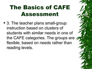 The Basics of CAFE Assessment 3. The teacher plans small-group instruction based on clusters of students with similar needs in one of the CAFE categories. The groups are flexible, based on needs rather than reading levels.  