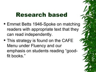 Research based Emmet Betts 1946-Spoke on matching readers with appropriate text that they can read independently. This strategy is found on the CAFE Menu under Fluency and our emphasis on students reading “good-fit books.” 