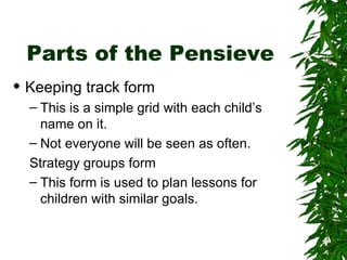 Parts of the Pensieve Keeping track form This is a simple grid with each child’s name on it.  Not everyone will be seen as often. Strategy groups form This form is used to plan lessons for children with similar goals. 