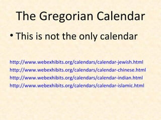 The Gregorian Calendar This is not the only calendar http://www.webexhibits.org/calendars/calendar-jewish.html http://www.webexhibits.org/calendars/calendar-chinese.html http://www.webexhibits.org/calendars/calendar-indian.html http://www.webexhibits.org/calendars/calendar-islamic.html 