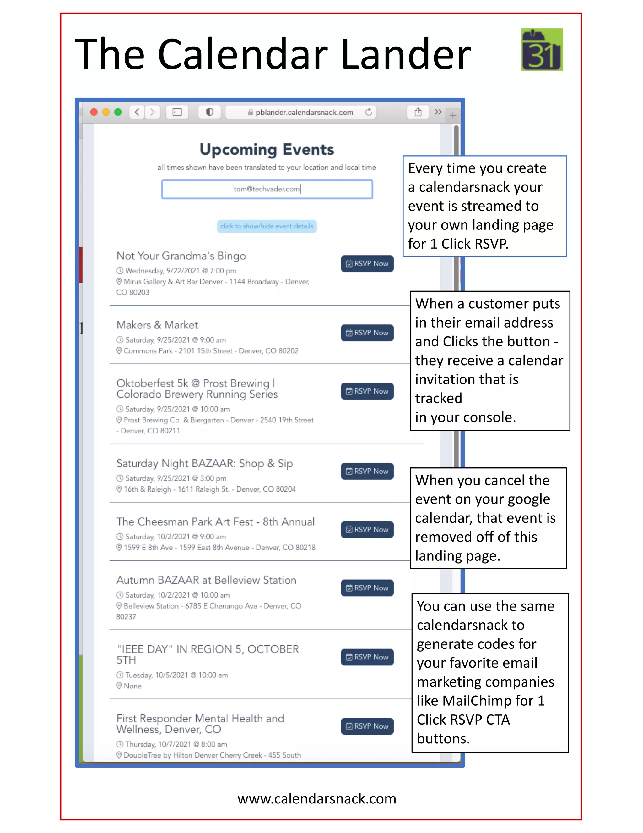 The Calendar Lander
When a customer puts
in their email address
and Clicks the button -
they receive a calendar
invitation that is
tracked
in your console.
Every time you create
a calendarsnack your
event is streamed to
your own landing page
for 1 Click RSVP.
When you cancel the
event on your google
calendar, that event is
removed off of this
landing page.
www.calendarsnack.com
You can use the same
calendarsnack to
generate codes for
your favorite email
marketing companies
like MailChimp for 1
Click RSVP CTA
buttons.