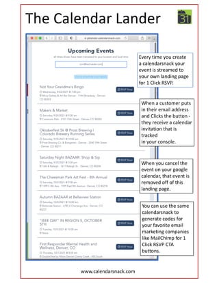 The Calendar Lander
When a customer puts
in their email address
and Clicks the button -
they receive a calendar
invitation that is
tracked
in your console.
Every time you create
a calendarsnack your
event is streamed to
your own landing page
for 1 Click RSVP.
When you cancel the
event on your google
calendar, that event is
removed off of this
landing page.
www.calendarsnack.com
You can use the same
calendarsnack to
generate codes for
your favorite email
marketing companies
like MailChimp for 1
Click RSVP CTA
buttons.
 