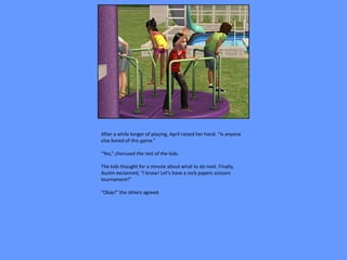 After a while longer of playing, April raised her hand. “Is anyone
else bored of this game.”

“Yes,” chorused the rest of the kids.

The kids thought for a minute about what to do next. Finally,
Austin exclaimed, “I know! Let’s have a rock papers scissors
tournament!”

“Okay!” the others agreed.
 