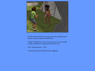 The kids jumped off of the merry-go-round and immediately split
into two. Austin and Brianna faced off first.

“Ready?” asked Brianna. “One, Two, Three, Shoot.” Austin landed
on paper and Brianna simultaneously landed on rock.

“Yes!” screamed Austin. “I win!”

“Let’s go watch April and Eddy,” Brianna suggested.
 
