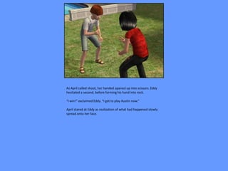 As April called shoot, her handed opened up into scissors. Eddy
hesitated a second, before forming his hand into rock.

“I win!” exclaimed Eddy. “I get to play Austin now.”

April stared at Eddy as realization of what had happened slowly
spread onto her face.
 