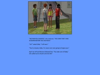 “NO FAIR.YOU CHEATED,” she cried out. “YOU SAW THAT I HAD
SCISSORS BEFORE YOU DID ROCK.”

“So?” asked Eddy. “I still won.”

“You’re cheater, Eddy. I’m never ever ever going to forgive you.”

April ran off and Brianna followed her. “You take care of Eddy,”
she called out to Austin and she left.”
 