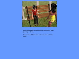 Briana followed April to the greenhouse, where she sat down
glooming on a bench.

“Boys are stupid,” Brianna said as she took a seat next to her
cousin.
 