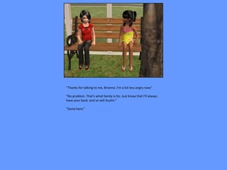 “Thanks for talking to me, Brianna. I’m a lot less angry now.”

“No problem. That’s what family is for. Just know that I’ll always
have your back, and so will Austin.”

“Same here.”
 