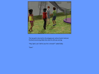 The two girls returned to the playground, where Austin had just
finished convincing Eddy that what he did was wrong.

“Hey, April, can I talk to you for a minute?” asked Eddy.

“Sure.”
 