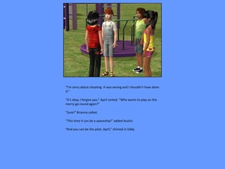 “I’m sorry about cheating. It was wrong and I shouldn’t have done
it.”

“It’s okay, I forgive you.” April smiled. “Who wants to play on the
merry-go-round again?”

“Sure!” Brianna called.

“This time it can be a spaceship!” added Austin.

“And you can be the pilot, April,” chimed in Eddy.
 