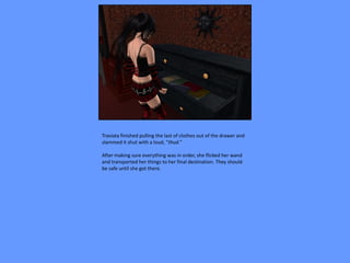 Traviata finished pulling the last of clothes out of the drawer and
slammed it shut with a loud, “thud.”

After making sure everything was in order, she flicked her wand
and transported her things to her final destination. They should
be safe until she got there.
 