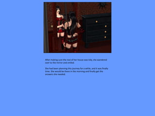 After making sure the rest of her house was tidy, she wandered
over to the mirror and smiled.

She had been planning this journey for a while, and it was finally
time. She would be there in the morning and finally get the
answers she needed.
 