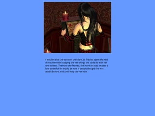 It wouldn’t be safe to travel until dark, so Traviata spent the rest
of the afternoon studying the new things she could do with her
new powers. The more she learned, the more she was amazed at
how powerful she would be now. If people thought she was
deadly before, wait until they saw her now.
 