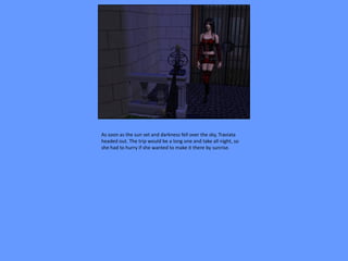 As soon as the sun set and darkness fell over the sky, Traviata
headed out. The trip would be a long one and take all night, so
she had to hurry if she wanted to make it there by sunrise.
 