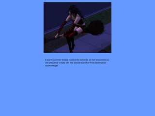 A warm summer breeze rustled the whistles on her broomstick as
she prepared to take off. She would reach her final destination
soon enough.
 