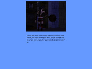 Traviata flew as fast as she could all night and reached the castle
she had once called home shortly before sunrise. She knew that
her mother would be out right now, wrecking havoc on the mortal
locals. That gave her the place all the herself until the sun came
up.
 