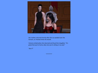 Her mother returned shortly after the sun peaked over the
horizon, as Traviata knew she would.

Victoria smiled when she returned and found her daughter. “It’s
great that you’re home, dear, but you’re sitting in my seat.”

“Am I?”


                           ~~~~~~~~
 