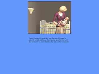 “Kenya’s home with Jacob right now. She says she’s eager to
return to her job, but I know she’s enjoying spending time with
him while she’s on maternity leave. She dotes on him constantly.”
 