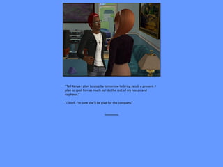 “Tell Kenya I plan to stop by tomorrow to bring Jacob a present. I
plan to spoil him as much as I do the rest of my nieces and
nephews.”

“I’ll tell. I’m sure she’ll be glad for the company.”


                              ~~~~~~~~
 