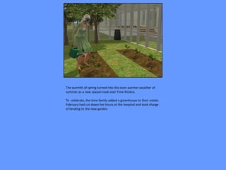 The warmth of spring turned into the even warmer weather of
summer as a new season took over Time Riviera.

To celebrate, the time family added a greenhouse to their estate.
February had cut down her hours at the hospital and took charge
of tending to the new garden.
 