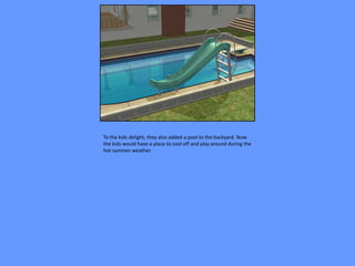 To the kids delight, they also added a pool to the backyard. Now
the kids would have a place to cool off and play around during the
hot summer weather.
 