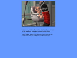 As soon as April returned home from school one day, she ran over
to her baby sister. “Guess what? It’s your birthday today!”

Kaitlin gurgled happily as she watched her sister entertain her.
April continued to play with her to make her sister smile.
 