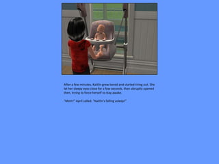 After a few minutes, Kaitlin grew bored and started tiring out. She
let her sleepy eyes close for a few seconds, then abruptly opened
then, trying to force herself to stay awake.

“Mom!” April called. “Kaitlin's falling asleep!”
 