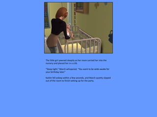 The little girl yawned sleepily as her mom carried her into the
nursery and placed her in a crib.

“Sleep tight,” March whispered. “You want to be wide awake for
your birthday later.”

Kaitlin fell asleep within a few seconds, and March quietly slipped
out of the room to finish setting up for the party.
 