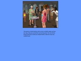 The guests arrived shortly, and as soon as Kaitlin woke up from
her nap, February carried her out to the party. The rest of the
family cheered as February helped Kaitlin make her way into
toddlerhood.
 