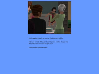 Kaitlin giggled happily as soon as she became a toddler.

February smiled. “Why don’t we let you’re mother change into
the pretty new dress she bought you?”

Kaitlin smiled enthusiastically.
 