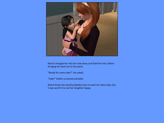 March changed her into her new dress and fixed her hair, before
bringing her back out to the party.

“Ready for some cake?” she asked.

“Cake!” Kaitlin screamed excitedly.

March knew she would probably have to wash her dress later, but
it was worth it to see her daughter happy.
 