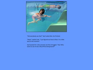 “Did everybody see that?” April asked after she finished.

“Nope,” replied Luke. “I just figured out how to float. I’m a little
busy at the moment.”

April pouted for a few seconds, but then shrugged. “Hey! Who
wants to see me do a flip off the diving board?”
 