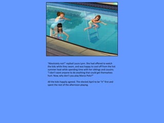 “Absolutely not!” replied Laura Lynn. She had offered to watch
the kids while they swam, and was happy to cool off from the hot
summer heat while spending time with her siblings and cousins.
“I don’t want anyone to do anything that could get themselves
hurt. Now, why don’t you play Marco Polo?”

All the kids happily agreed. The elected April to be “it” first and
spent the rest of the afternoon playing.
 