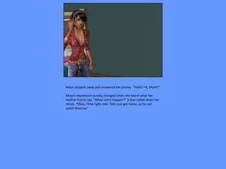Maya stepped away and answered the phone. “Hello? Hi, Mom!”

Maya’s expression quickly changed when she heard what her
mother had to say. “When did it happen?” A tear rolled down her
cheek. “Okay, I’ll be right over. Talin just got home, so he can
watch Brianna.”
 