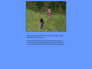 Maya arrived at her parent’s house to find her mother silently
weeping over her dad’s grave.

The grim reaper had come for Joshua that morning as the two
cleaned up the dishes from breakfast. Although they knew it his
time was coming, they still hadn’t expected it when it happened.
 