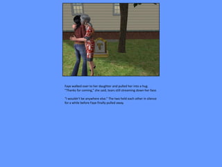 Faye walked over to her daughter and pulled her into a hug.
“Thanks for coming,” she said, tears still streaming down her face.

“I wouldn’t be anywhere else.” The two held each other in silence
for a while before Faye finally pulled away.
 