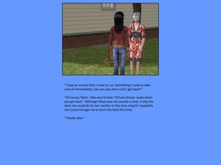 “I have an errand that I need to run. Something I need to take
care of immediately. Can you stay here until I get back?”

“Of course, Mom. Take you’re time. I’ll have dinner ready when
you get back.” Although Maya was not usually a cook, it was the
least she could do for her mother in this time of grief. Hopefully
she could manage not to burn the food this time.

“Thanks dear.”
 