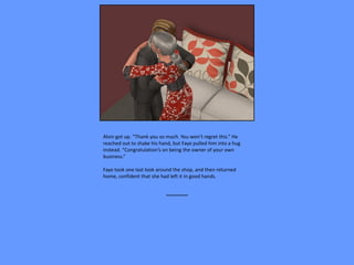 Alvin got up. “Thank you so much. You won’t regret this.” He
reached out to shake his hand, but Faye pulled him into a hug
instead. “Congratulation’s on being the owner of your own
business.”

Faye took one last look around the shop, and then returned
home, confident that she had left it in good hands.


                           ~~~~~~~~
 