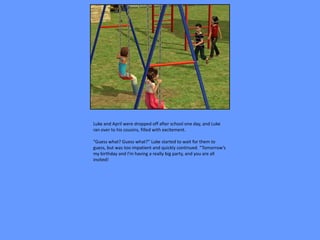 Luke and April were dropped off after school one day, and Luke
ran over to his cousins, filled with excitement.

“Guess what? Guess what?” Luke started to wait for them to
guess, but was too impatient and quickly continued. “Tomorrow’s
my birthday and I’m having a really big party, and you are all
invited!
 