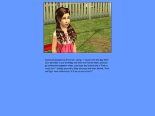 Savannah jumped up from her swing. “I know! And the day after
your birthday is our birthday and then we’ll all be teens and can
go downtown together meet cute boys and dance and it’ll be so
much fun!” Shelby paused to take a breath and then added, “And
we’ll get new clothes too! It’ll be so much fun!!!”
 