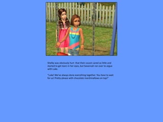 Shelby was obviously hurt that their cousin cared so little and
started to get tears in her eyes, but Savannah ran over to argue
with Luke.

“Luke! We’ve always done everything together. You have to wait
for us! Pretty please with chocolate marshmallows on top!”
 