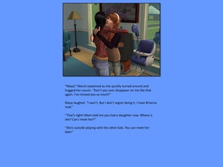 “Maya!” March explained as she quickly turned around and
hugged her cousin. “Don’t you ever disappear on me like that
again. I’ve missed you so much!”

Maya laughed. “I won’t. But I don’t regret doing it. I have Brianna
now.”

“That’s right! Mom told me you had a daughter now. Where is
she? Can I meet her?”

“She’s outside playing with the other kids. You can meet her
later.”
 