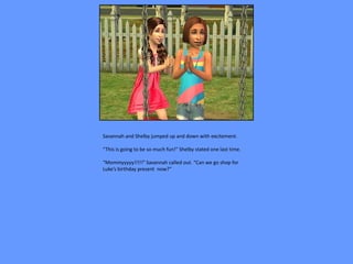 Savannah and Shelby jumped up and down with excitement.

“This is going to be so much fun!” Shelby stated one last time.

“Mommyyyyy!!!!!” Savannah called out. “Can we go shop for
Luke’s birthday present now?”
 