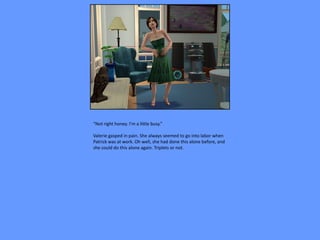 “Not right honey. I’m a little busy.”

Valerie gasped in pain. She always seemed to go into labor when
Patrick was at work. Oh well, she had done this alone before, and
she could do this alone again. Triplets or not.
 