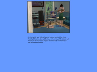 A short while later Valerie beamed has she admired her three,
healthy little ones. She cuddled Levi in her arms, while Jackson sat
happily in the rocker and Virginia stared ahead, mesmerized at
the the little toys above.
 