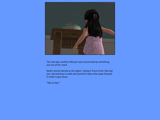 The next day, another little girl was mesmerized by something
just out of her reach.

Kaitlin stared intently at the object sitting in front of her. She had
just learned how to walk and started to take a few steps forward
in order to get closer.

“Not so fast.”
 